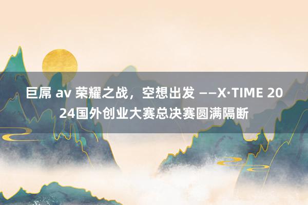 巨屌 av 荣耀之战，空想出发 ——X·TIME 2024国外创业大赛总决赛圆满隔断