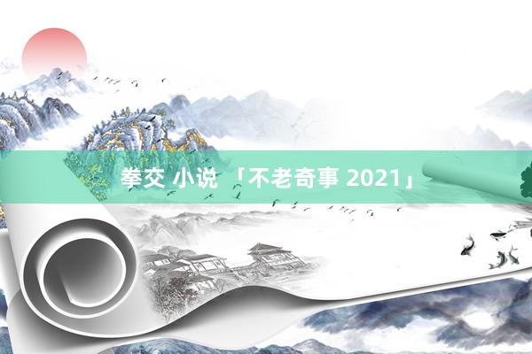 拳交 小说 「不老奇事 2021」