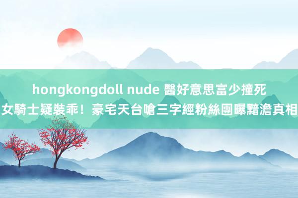 hongkongdoll nude 醫好意思富少撞死女騎士疑裝乖！豪宅天台嗆三字經　粉絲團曝黯澹真相