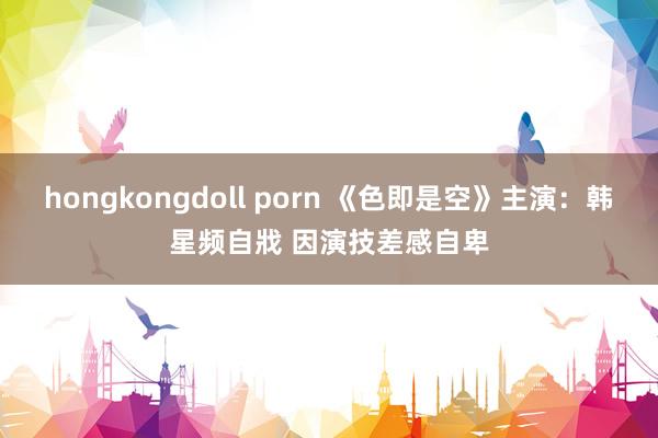 hongkongdoll porn 《色即是空》主演：韩星频自戕 因演技差感自卑