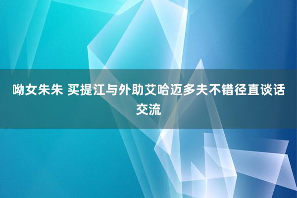 呦女朱朱 买提江与外助艾哈迈多夫不错径直谈话交流