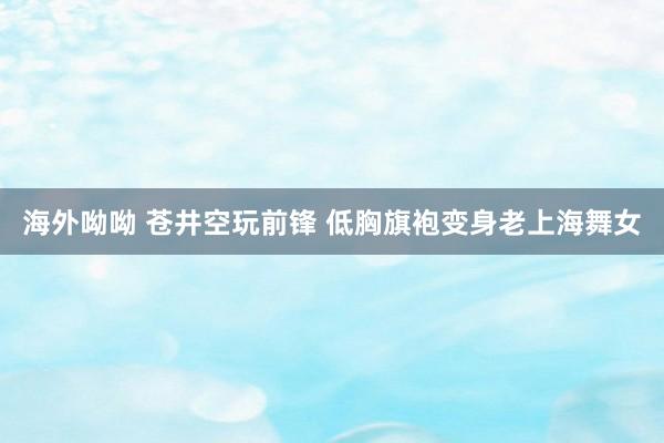 海外呦呦 苍井空玩前锋 低胸旗袍变身老上海舞女