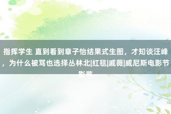 指挥学生 直到看到章子怡结果式生图，才知谈汪峰，为什么被骂也选择丛林北|红毯|戚薇|威尼斯电影节