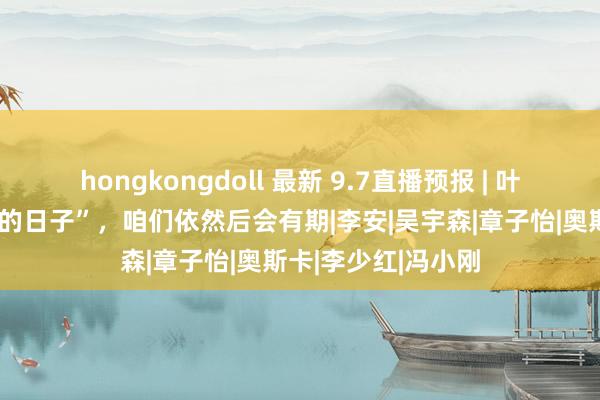 hongkongdoll 最新 9.7直播预报 | 叶锦添：“上前迈进的日子”，咱们依然后会有期|李安|吴宇森|章子怡|奥斯卡|李少红|冯小刚