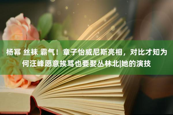 杨幂 丝袜 霸气！章子怡威尼斯亮相，对比才知为何汪峰愿意挨骂也要娶丛林北|她的演技