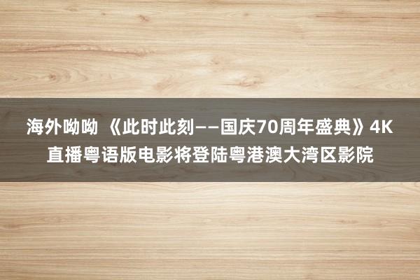 海外呦呦 《此时此刻——国庆70周年盛典》4K直播粤语版电影将登陆粤港澳大湾区影院