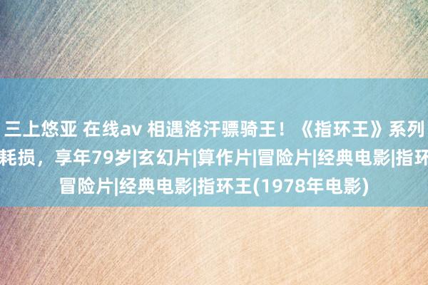 三上悠亚 在线av 相遇洛汗骠骑王！《指环王》系列演员伯纳德·希尔耗损，享年79岁|玄幻片|算作片|冒险片|经典电影|指环王(1978年电影)