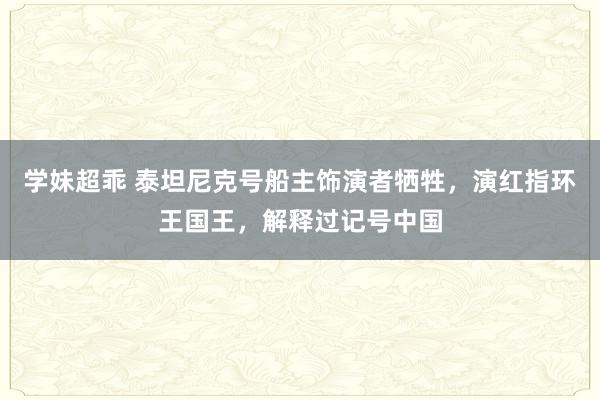 学妹超乖 泰坦尼克号船主饰演者牺牲，演红指环王国王，解释过记号中国