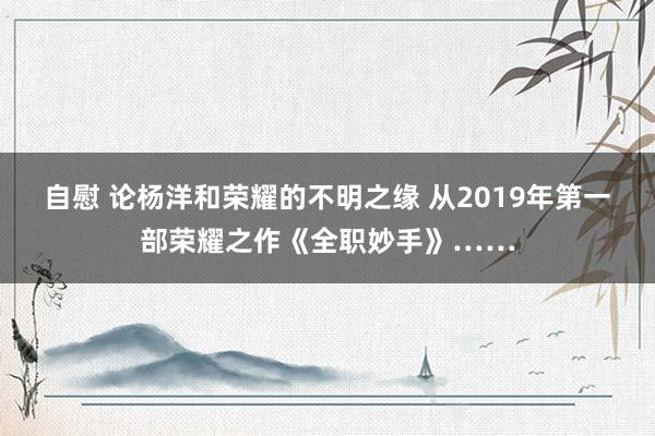 自慰 论杨洋和荣耀的不明之缘 从2019年第一部荣耀之作《全职妙手》……