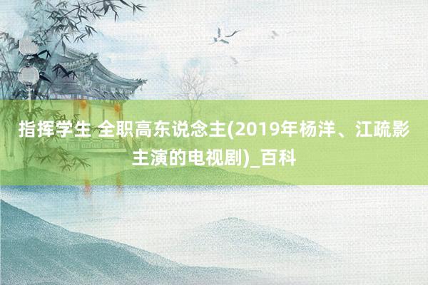 指挥学生 全职高东说念主(2019年杨洋、江疏影主演的电视剧)_百科