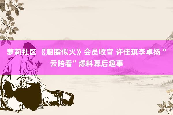 萝莉社区 《胭脂似火》会员收官 许佳琪李卓扬“云陪看”爆料幕后趣事