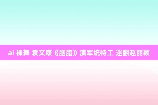 ai 裸舞 袁文康《胭脂》演军统特工 迷翻赵丽颖