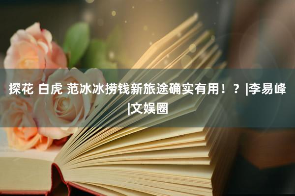 探花 白虎 范冰冰捞钱新旅途确实有用！？|李易峰|文娱圈