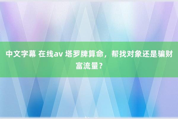 中文字幕 在线av 塔罗牌算命，帮找对象还是骗财富流量？