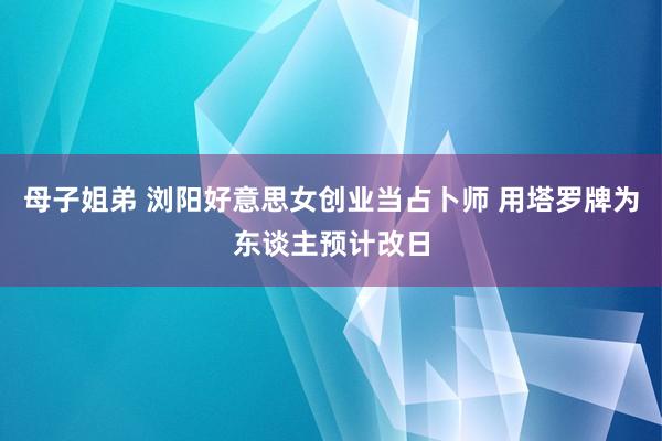 母子姐弟 浏阳好意思女创业当占卜师 用塔罗牌为东谈主预计改日