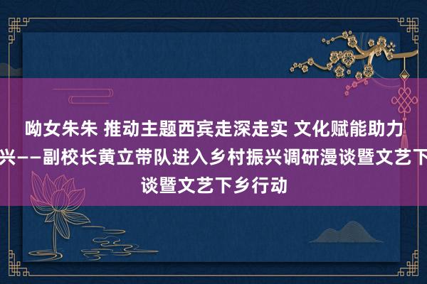 呦女朱朱 推动主题西宾走深走实 文化赋能助力乡村振兴——副校长黄立带队进入乡村振兴调研漫谈暨文艺下乡行动