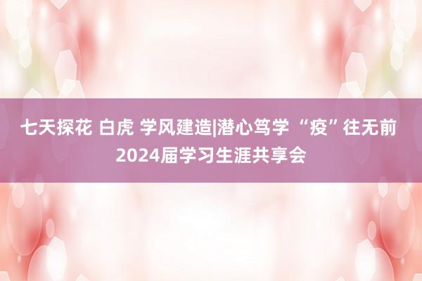 七天探花 白虎 学风建造|潜心笃学 “疫”往无前 2024届学习生涯共享会