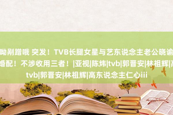 呦剐蹭哦 突发！TVB长腿女星与艺东说念主老公晓谕仳离！截止18年婚配！不涉收用三者！|亚视|陈炜|tvb|郭晋安|林祖辉|高东说念主仁心iii