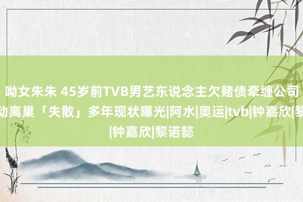 呦女朱朱 45岁前TVB男艺东说念主欠赌债牵缠公司，被动离巢「失散」多年现状曝光|阿水|奥运|tvb|钟嘉欣|黎诺懿