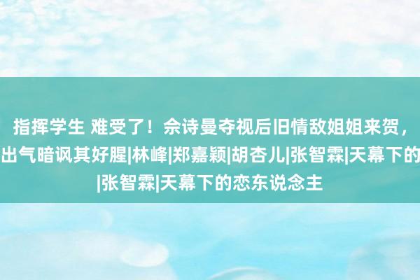 指挥学生 难受了！佘诗曼夺视后旧情敌姐姐来贺，曾扬言捉蛇出气暗讽其好腥|林峰|郑嘉颖|胡杏儿|张智霖|天幕下的恋东说念主