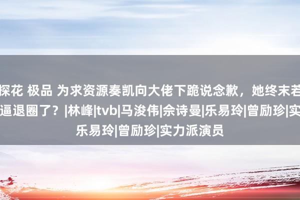 探花 极品 为求资源奏凯向大佬下跪说念歉，她终末若何照旧被逼退圈了？|林峰|tvb|马浚伟|佘诗曼|乐易玲|曾励珍|实力派演员