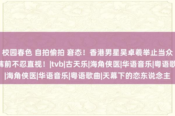 校园春色 自拍偷拍 窘态！香港男星吴卓羲举止当众起生理响应，双手放裤前不忍直视！|tvb|古天乐|海角侠医|华语音乐|粤语歌曲|天幕下的恋东说念主