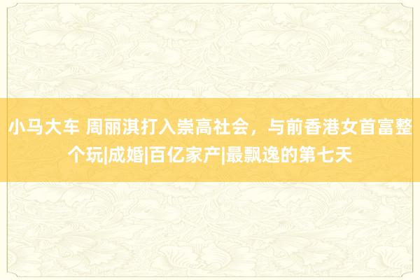 小马大车 周丽淇打入崇高社会，与前香港女首富整个玩|成婚|百亿家产|最飘逸的第七天