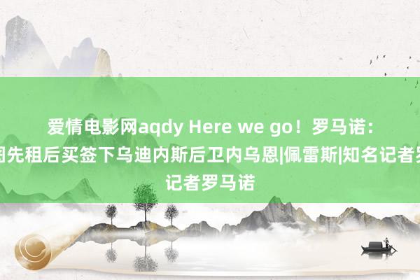 爱情电影网aqdy Here we go！罗马诺：波尔图先租后买签下乌迪内斯后卫内乌恩|佩雷斯|知名记者罗马诺