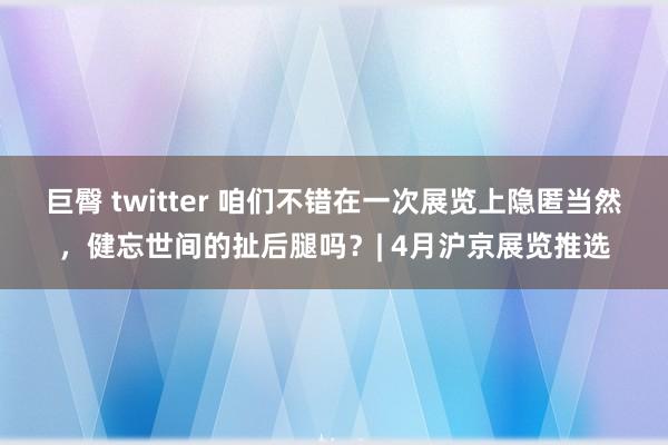 巨臀 twitter 咱们不错在一次展览上隐匿当然，健忘世间的扯后腿吗？| 4月沪京展览推选